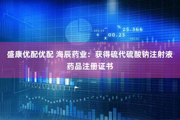 盛康优配优配 海辰药业：获得硫代硫酸钠注射液药品注册证书