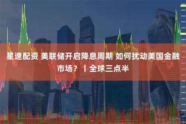星速配资 美联储开启降息周期 如何扰动美国金融市场？丨全球三点半