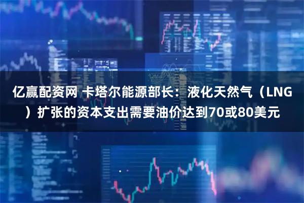 亿赢配资网 卡塔尔能源部长：液化天然气（LNG）扩张的资本支出需要油价达到70或80美元