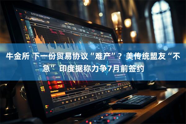 牛金所 下一份贸易协议“难产”？美传统盟友“不急” 印度据称力争7月前签约