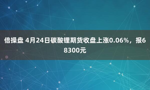 倍操盘 4月24日碳酸锂期货收盘上涨0.06%，报68300元