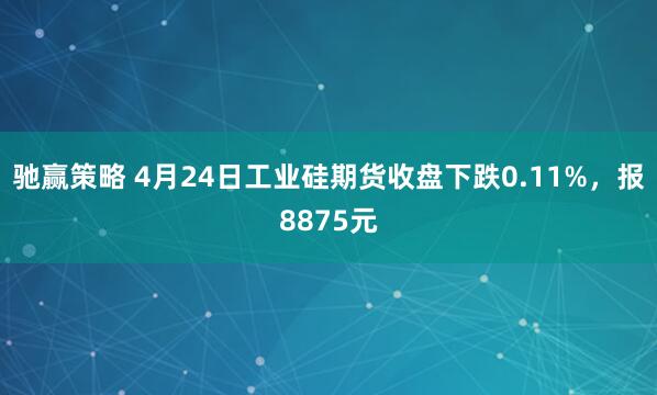 驰赢策略 4月24日工业硅期货收盘下跌0.11%，报8875元
