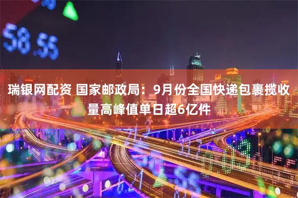 瑞银网配资 国家邮政局：9月份全国快递包裹揽收量高峰值单日超6亿件