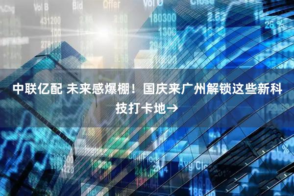 中联亿配 未来感爆棚！国庆来广州解锁这些新科技打卡地→