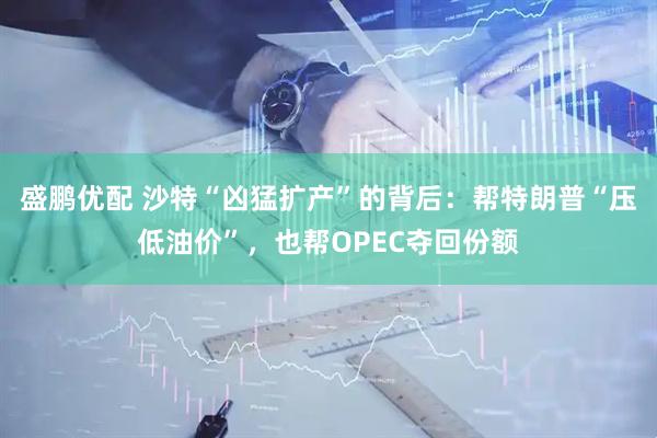 盛鹏优配 沙特“凶猛扩产”的背后：帮特朗普“压低油价”，也帮OPEC夺回份额