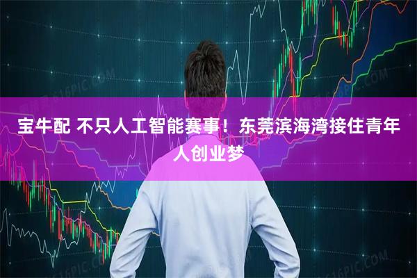 宝牛配 不只人工智能赛事！东莞滨海湾接住青年人创业梦