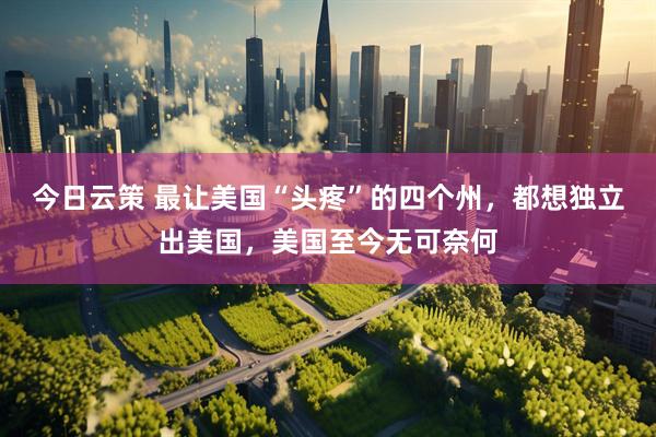 今日云策 最让美国“头疼”的四个州，都想独立出美国，美国至今无可奈何