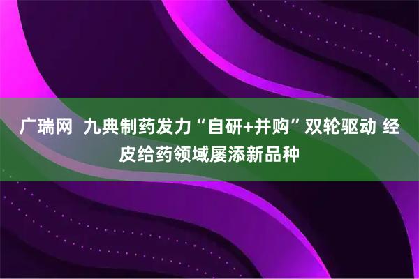 广瑞网  九典制药发力“自研+并购”双轮驱动 经皮给药领域屡添新品种