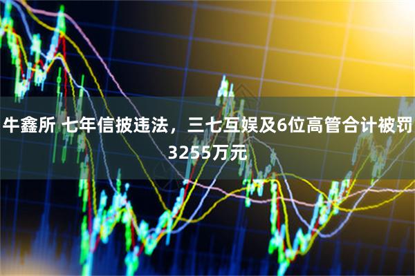 牛鑫所 七年信披违法，三七互娱及6位高管合计被罚3255万元