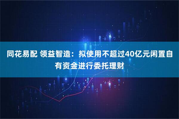 同花易配 领益智造：拟使用不超过40亿元闲置自有资金进行委托理财