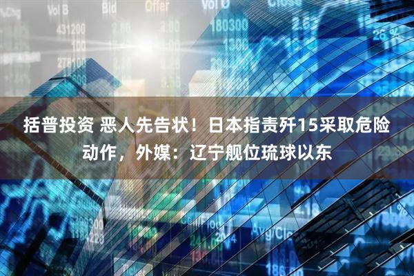 括普投资 恶人先告状！日本指责歼15采取危险动作，外媒：辽宁舰位琉球以东