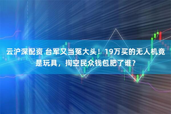 云沪深配资 台军又当冤大头！19万买的无人机竟是玩具，掏空民众钱包肥了谁？