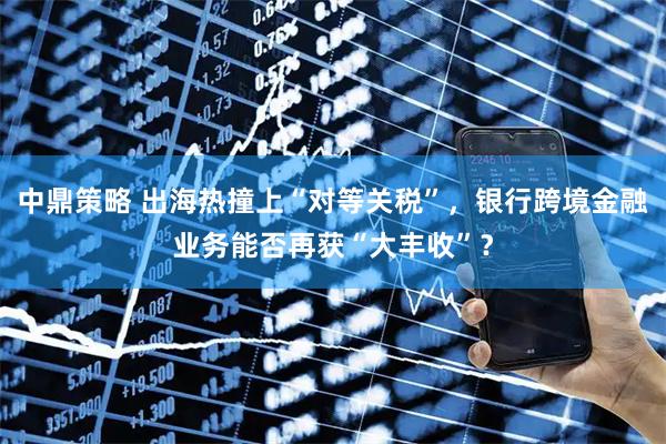 中鼎策略 出海热撞上“对等关税”，银行跨境金融业务能否再获“大丰收”？