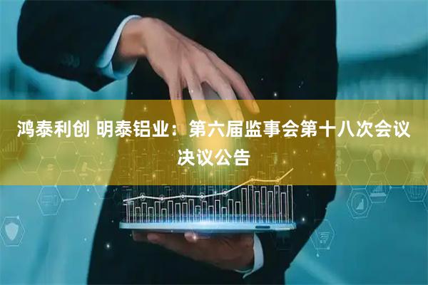 鸿泰利创 明泰铝业：第六届监事会第十八次会议决议公告
