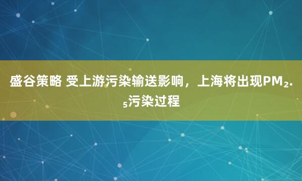 盛谷策略 受上游污染输送影响，上海将出现PM₂.₅污染过程