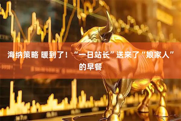 海纳策略 暖到了！“一日站长”送来了“娘家人”的早餐