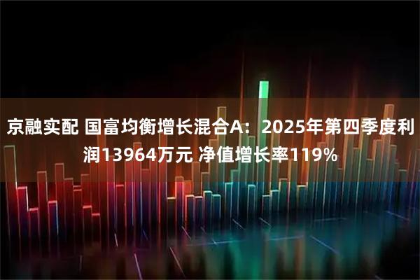 京融实配 国富均衡增长混合A：2025年第四季度利润13964万元 净值增长率119%