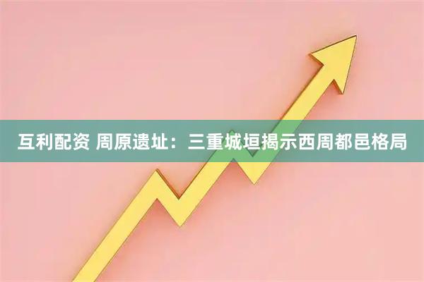 互利配资 周原遗址：三重城垣揭示西周都邑格局
