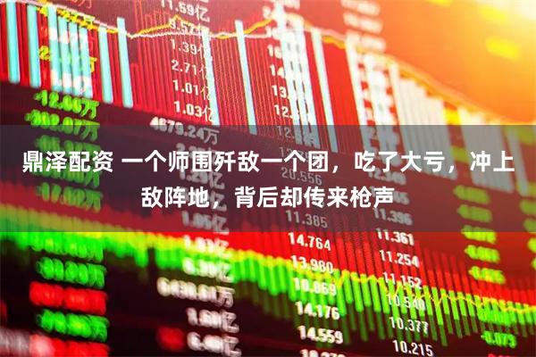 鼎泽配资 一个师围歼敌一个团，吃了大亏，冲上敌阵地，背后却传来枪声