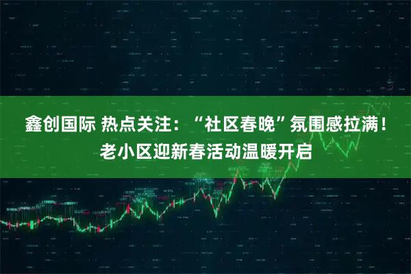鑫创国际 热点关注：“社区春晚”氛围感拉满！老小区迎新春活动温暖开启