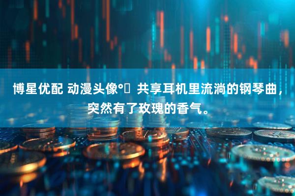 博星优配 动漫头像°↝共享耳机里流淌的钢琴曲，突然有了玫瑰的香气。
