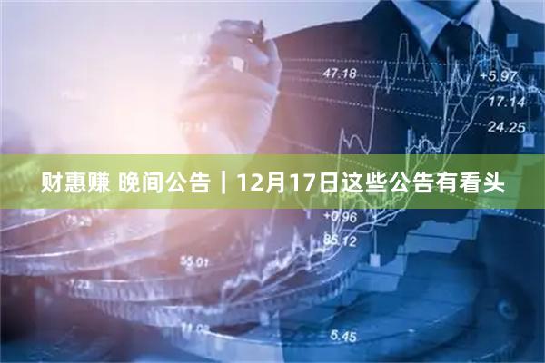 财惠赚 晚间公告｜12月17日这些公告有看头