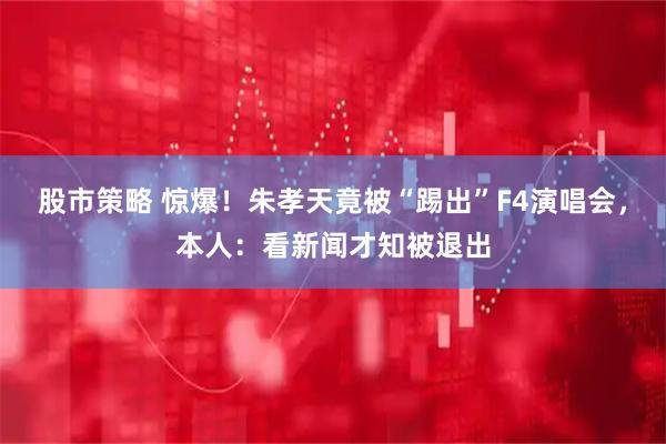 股市策略 惊爆！朱孝天竟被“踢出”F4演唱会，本人：看新闻才知被退出