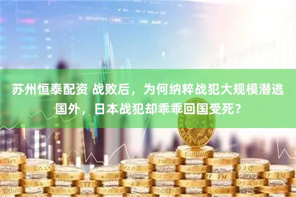 苏州恒泰配资 战败后，为何纳粹战犯大规模潜逃国外，日本战犯却乖乖回国受死？