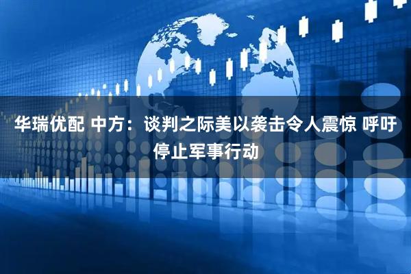 华瑞优配 中方：谈判之际美以袭击令人震惊 呼吁停止军事行动