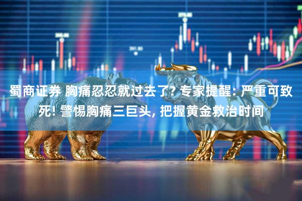 蜀商证券 胸痛忍忍就过去了? 专家提醒: 严重可致死! 警惕胸痛三巨头, 把握黄金救治时间