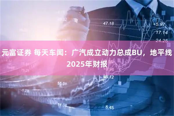 元富证券 每天车闻：广汽成立动力总成BU，地平线2025年财报