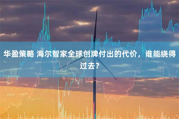 华盈策略 海尔智家全球创牌付出的代价，谁能绕得过去？