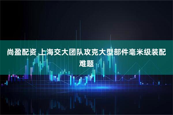 尚盈配资 上海交大团队攻克大型部件毫米级装配难题