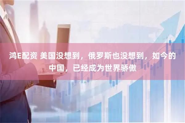 鸿E配资 美国没想到，俄罗斯也没想到，如今的中国，已经成为世界骄傲